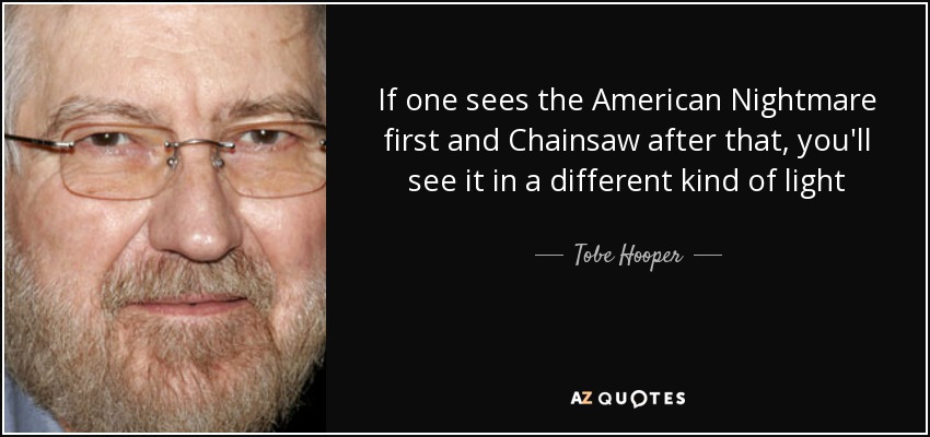 If one sees the American Nightmare first and Chainsaw after that, you'll see it in a different kind of light - Tobe Hooper