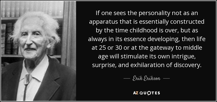 If one sees the personality not as an apparatus that is essentially constructed by the time childhood is over, but as always in its essence developing, then life at 25 or 30 or at the gateway to middle age will stimulate its own intrigue, surprise, and exhilaration of discovery. - Erik Erikson