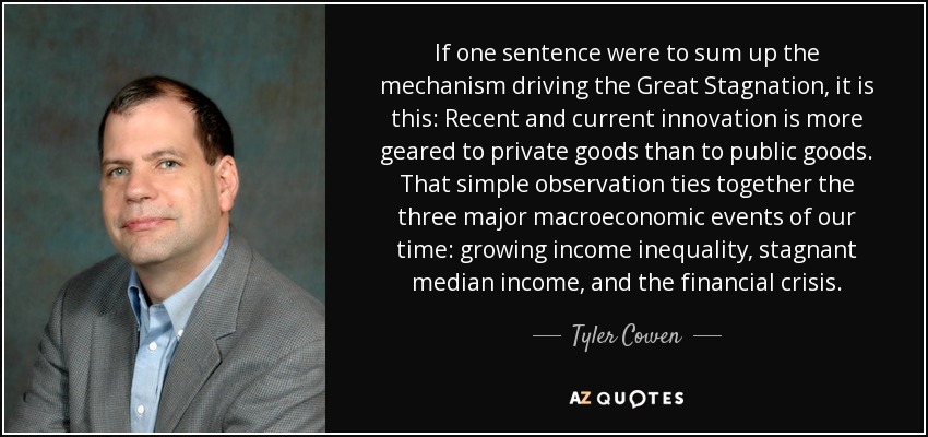 If one sentence were to sum up the mechanism driving the Great Stagnation, it is this: Recent and current innovation is more geared to private goods than to public goods. That simple observation ties together the three major macroeconomic events of our time: growing income inequality, stagnant median income, and the financial crisis. - Tyler Cowen