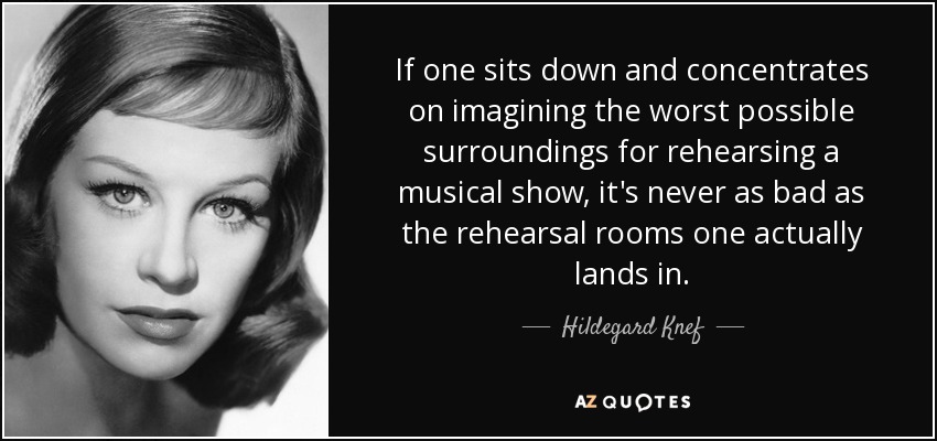 If one sits down and concentrates on imagining the worst possible surroundings for rehearsing a musical show, it's never as bad as the rehearsal rooms one actually lands in. - Hildegard Knef