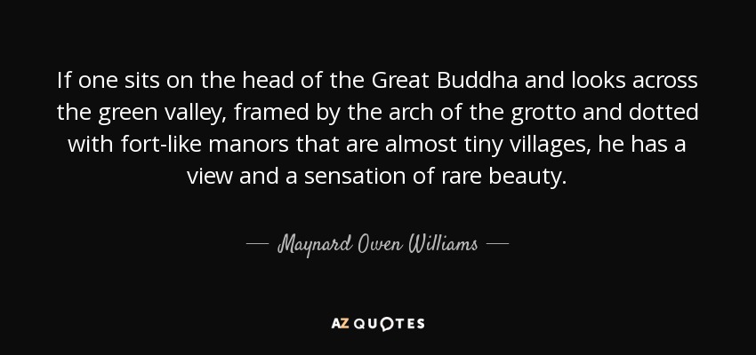 If one sits on the head of the Great Buddha and looks across the green valley, framed by the arch of the grotto and dotted with fort-like manors that are almost tiny villages, he has a view and a sensation of rare beauty. - Maynard Owen Williams