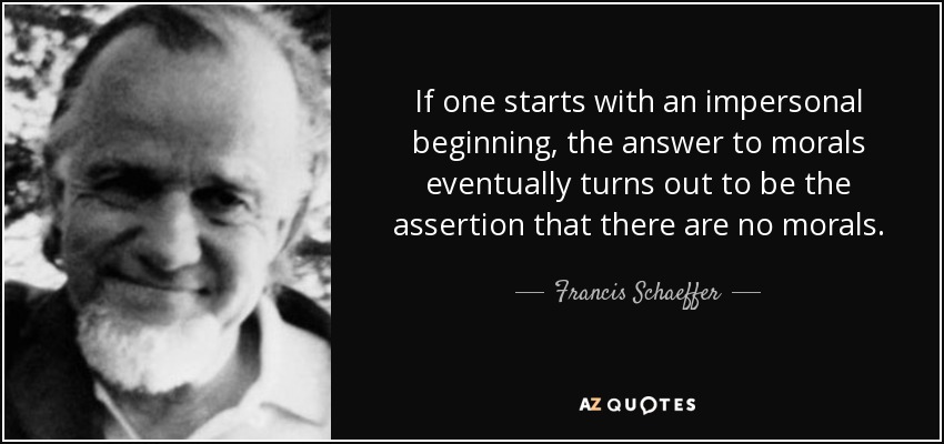 If one starts with an impersonal beginning, the answer to morals eventually turns out to be the assertion that there are no morals. - Francis Schaeffer