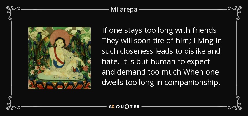 If one stays too long with friends They will soon tire of him; Living in such closeness leads to dislike and hate. It is but human to expect and demand too much When one dwells too long in companionship. - Milarepa