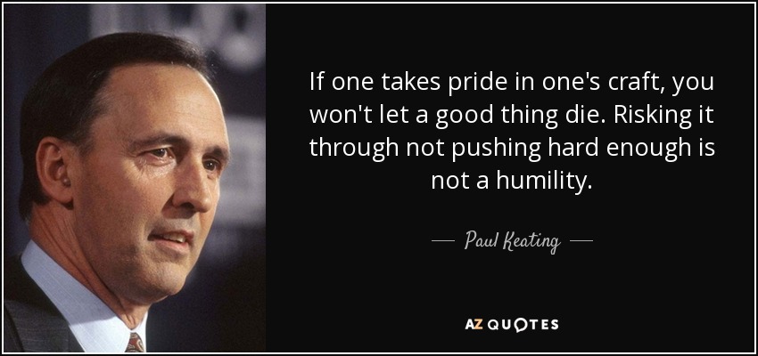 If one takes pride in one's craft, you won't let a good thing die. Risking it through not pushing hard enough is not a humility. - Paul Keating