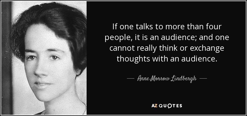 If one talks to more than four people, it is an audience; and one cannot really think or exchange thoughts with an audience. - Anne Morrow Lindbergh