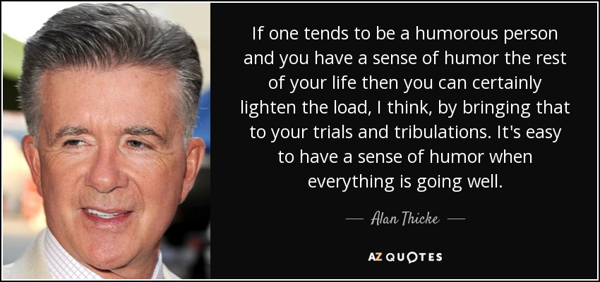 If one tends to be a humorous person and you have a sense of humor the rest of your life then you can certainly lighten the load, I think, by bringing that to your trials and tribulations. It's easy to have a sense of humor when everything is going well. - Alan Thicke