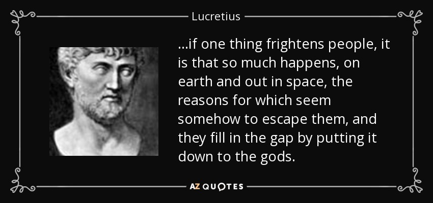 ...if one thing frightens people, it is that so much happens, on earth and out in space, the reasons for which seem somehow to escape them, and they fill in the gap by putting it down to the gods. - Lucretius