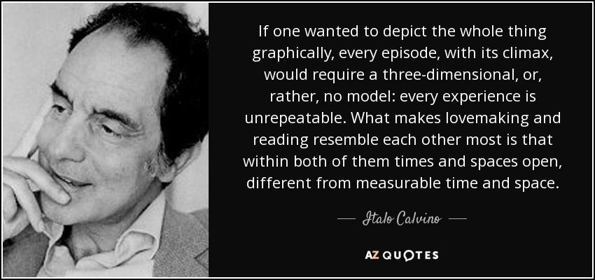 If one wanted to depict the whole thing graphically, every episode, with its climax, would require a three-dimensional, or, rather, no model: every experience is unrepeatable. What makes lovemaking and reading resemble each other most is that within both of them times and spaces open, different from measurable time and space. - Italo Calvino