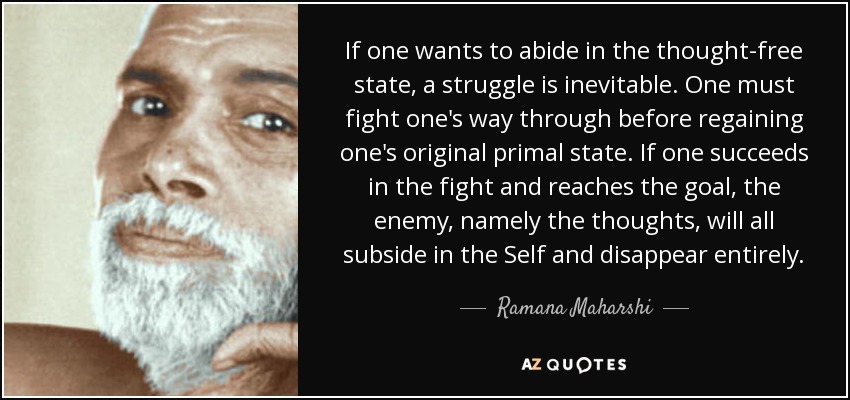 If one wants to abide in the thought-free state, a struggle is inevitable. One must fight one's way through before regaining one's original primal state. If one succeeds in the fight and reaches the goal, the enemy, namely the thoughts, will all subside in the Self and disappear entirely. - Ramana Maharshi
