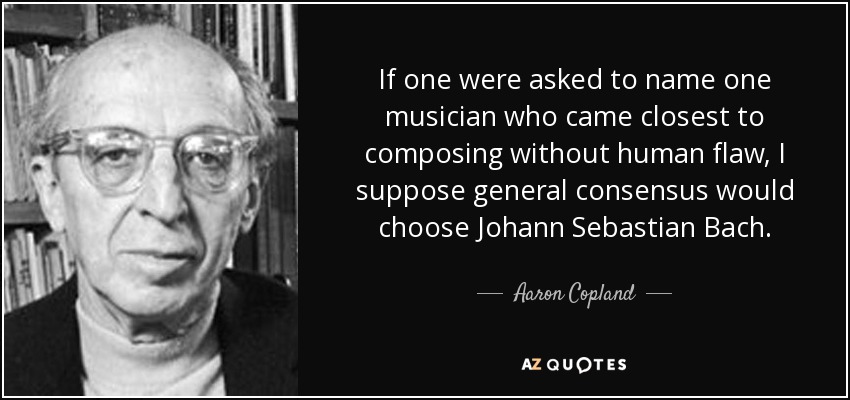If one were asked to name one musician who came closest to composing without human flaw, I suppose general consensus would choose Johann Sebastian Bach. - Aaron Copland