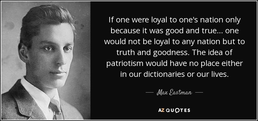 If one were loyal to one's nation only because it was good and true ... one would not be loyal to any nation but to truth and goodness. The idea of patriotism would have no place either in our dictionaries or our lives. - Max Eastman
