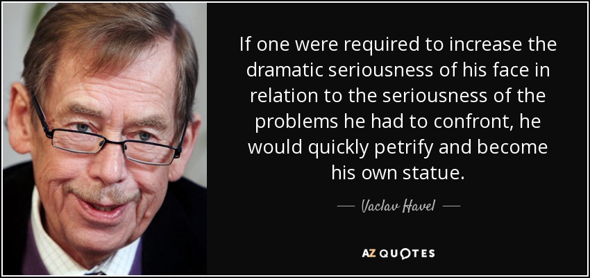 If one were required to increase the dramatic seriousness of his face in relation to the seriousness of the problems he had to confront, he would quickly petrify and become his own statue. - Vaclav Havel
