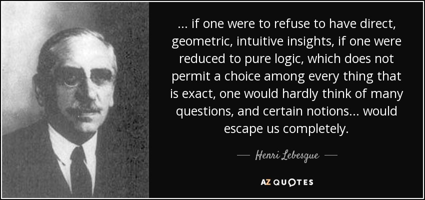... if one were to refuse to have direct, geometric, intuitive insights, if one were reduced to pure logic, which does not permit a choice among every thing that is exact, one would hardly think of many questions, and certain notions ... would escape us completely. - Henri Lebesgue