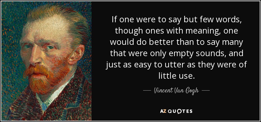 If one were to say but few words, though ones with meaning, one would do better than to say many that were only empty sounds, and just as easy to utter as they were of little use. - Vincent Van Gogh
