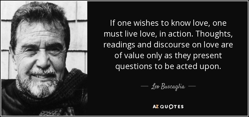 If one wishes to know love, one must live love, in action. Thoughts, readings and discourse on love are of value only as they present questions to be acted upon. - Leo Buscaglia