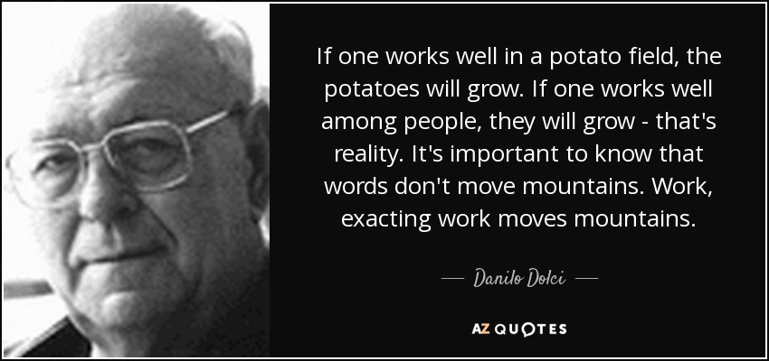 If one works well in a potato field, the potatoes will grow. If one works well among people, they will grow - that's reality. It's important to know that words don't move mountains. Work, exacting work moves mountains. - Danilo Dolci