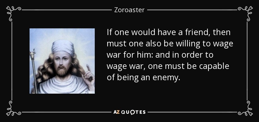 If one would have a friend, then must one also be willing to wage war for him: and in order to wage war, one must be capable of being an enemy. - Zoroaster