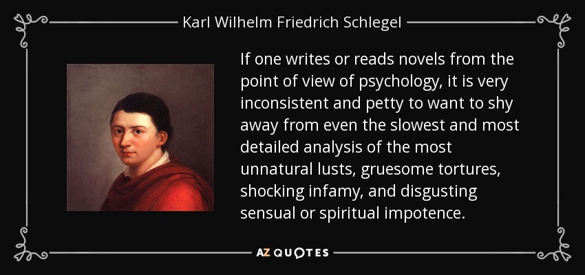 If one writes or reads novels from the point of view of psychology, it is very inconsistent and petty to want to shy away from even the slowest and most detailed analysis of the most unnatural lusts, gruesome tortures, shocking infamy, and disgusting sensual or spiritual impotence. - Karl Wilhelm Friedrich Schlegel