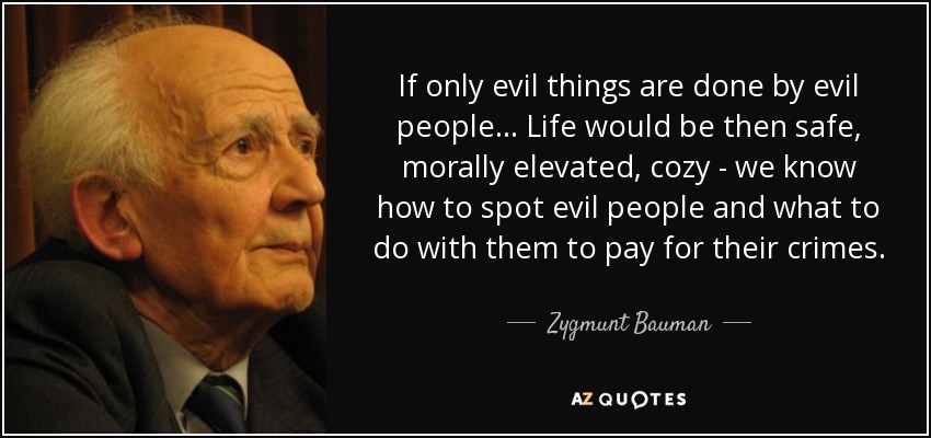 If only evil things are done by evil people... Life would be then safe, morally elevated, cozy - we know how to spot evil people and what to do with them to pay for their crimes. - Zygmunt Bauman