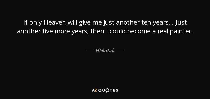 If only Heaven will give me just another ten years... Just another five more years, then I could become a real painter. - Hokusai