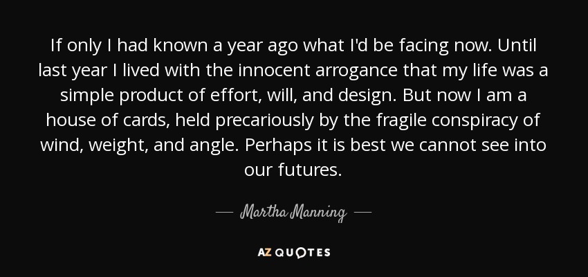 If only I had known a year ago what I'd be facing now. Until last year I lived with the innocent arrogance that my life was a simple product of effort, will, and design. But now I am a house of cards, held precariously by the fragile conspiracy of wind, weight, and angle. Perhaps it is best we cannot see into our futures. - Martha Manning