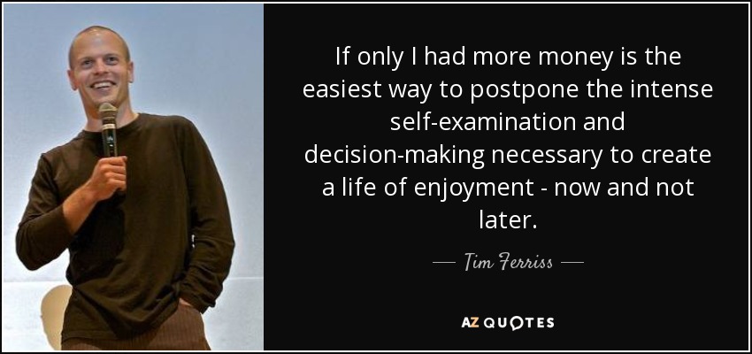 If only I had more money is the easiest way to postpone the intense self-examination and decision-making necessary to create a life of enjoyment - now and not later. - Tim Ferriss