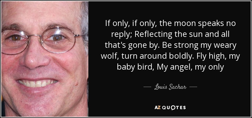If only, if only, the moon speaks no reply; Reflecting the sun and all that's gone by. Be strong my weary wolf, turn around boldly. Fly high, my baby bird, My angel, my only - Louis Sachar