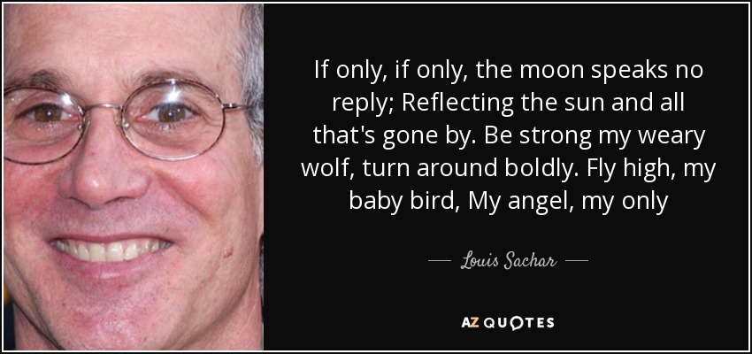 If only, if only, the moon speaks no reply; Reflecting the sun and all that's gone by. Be strong my weary wolf, turn around boldly. Fly high, my baby bird, My angel, my only - Louis Sachar