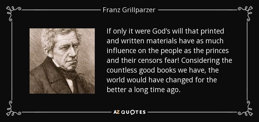 If only it were God's will that printed and written materials have as much influence on the people as the princes and their censors fear! Considering the countless good books we have, the world would have changed for the better a long time ago. - Franz Grillparzer