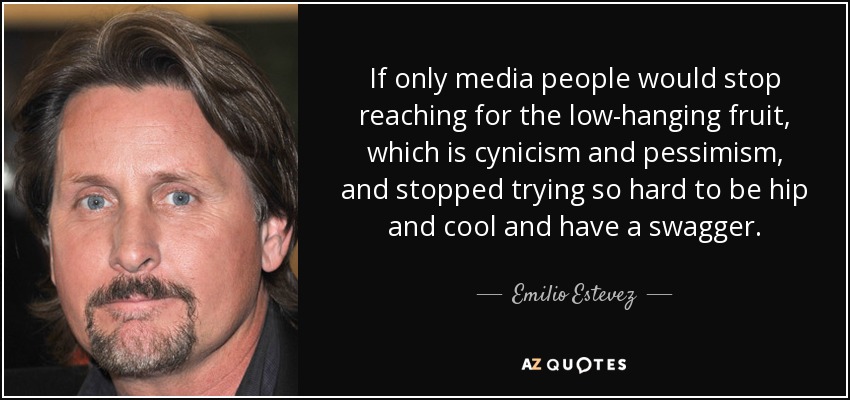 If only media people would stop reaching for the low-hanging fruit, which is cynicism and pessimism, and stopped trying so hard to be hip and cool and have a swagger. - Emilio Estevez