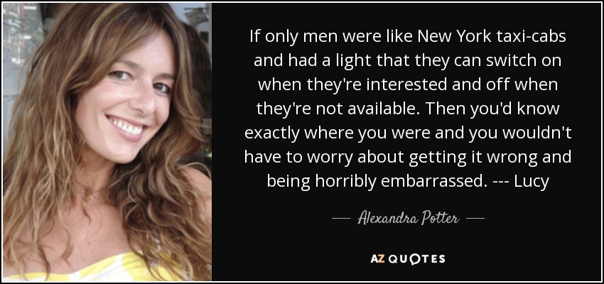 If only men were like New York taxi-cabs and had a light that they can switch on when they're interested and off when they're not available. Then you'd know exactly where you were and you wouldn't have to worry about getting it wrong and being horribly embarrassed. --- Lucy - Alexandra Potter