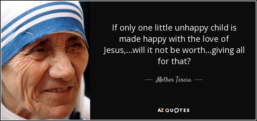If only one little unhappy child is made happy with the love of Jesus,...will it not be worth...giving all for that? - Mother Teresa