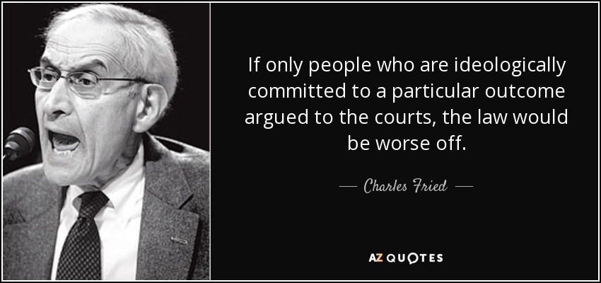 If only people who are ideologically committed to a particular outcome argued to the courts, the law would be worse off. - Charles Fried