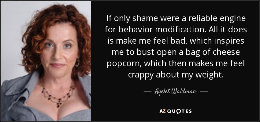 If only shame were a reliable engine for behavior modification. All it does is make me feel bad, which inspires me to bust open a bag of cheese popcorn, which then makes me feel crappy about my weight. - Ayelet Waldman