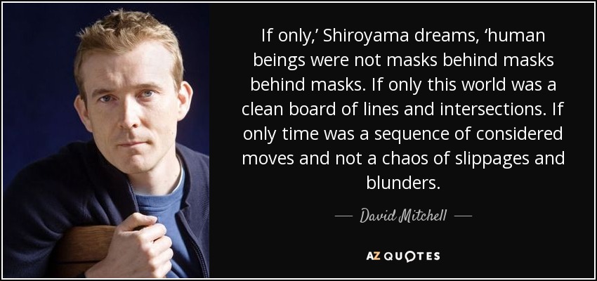 If only,’ Shiroyama dreams, ‘human beings were not masks behind masks behind masks. If only this world was a clean board of lines and intersections. If only time was a sequence of considered moves and not a chaos of slippages and blunders. - David Mitchell