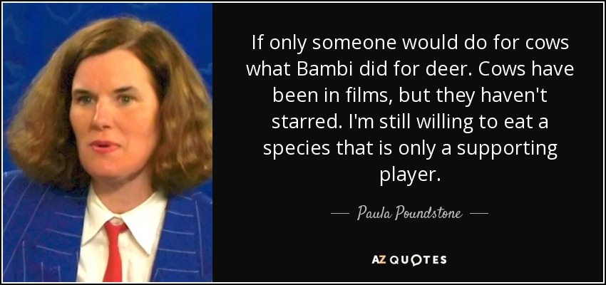 If only someone would do for cows what Bambi did for deer. Cows have been in films, but they haven't starred. I'm still willing to eat a species that is only a supporting player. - Paula Poundstone