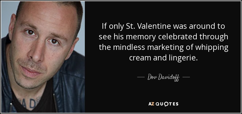 If only St. Valentine was around to see his memory celebrated through the mindless marketing of whipping cream and lingerie. - Dov Davidoff