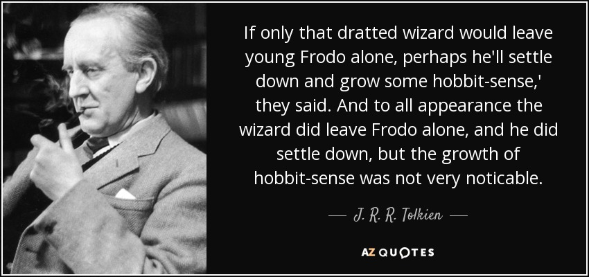 If only that dratted wizard would leave young Frodo alone, perhaps he'll settle down and grow some hobbit-sense,' they said. And to all appearance the wizard did leave Frodo alone, and he did settle down, but the growth of hobbit-sense was not very noticable. - J. R. R. Tolkien