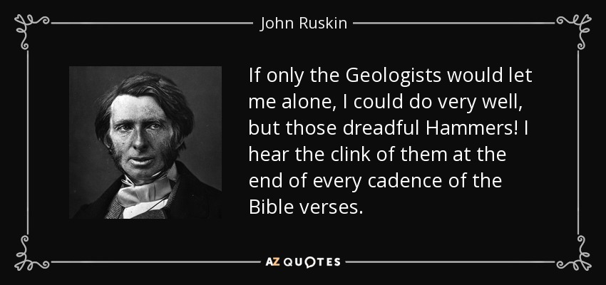 If only the Geologists would let me alone, I could do very well, but those dreadful Hammers! I hear the clink of them at the end of every cadence of the Bible verses. - John Ruskin