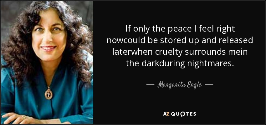 If only the peace I feel right nowcould be stored up and released laterwhen cruelty surrounds mein the darkduring nightmares. - Margarita Engle