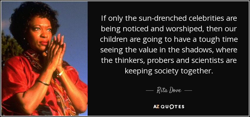 If only the sun-drenched celebrities are being noticed and worshiped, then our children are going to have a tough time seeing the value in the shadows, where the thinkers, probers and scientists are keeping society together. - Rita Dove