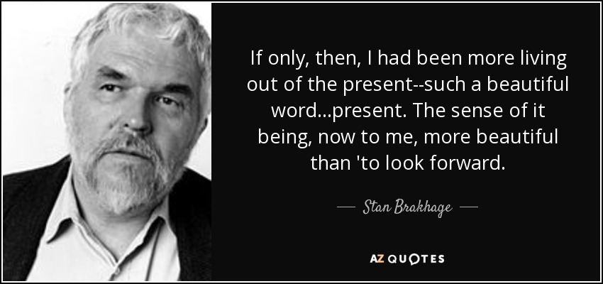 If only, then, I had been more living out of the present--such a beautiful word...present. The sense of it being, now to me, more beautiful than 'to look forward. - Stan Brakhage