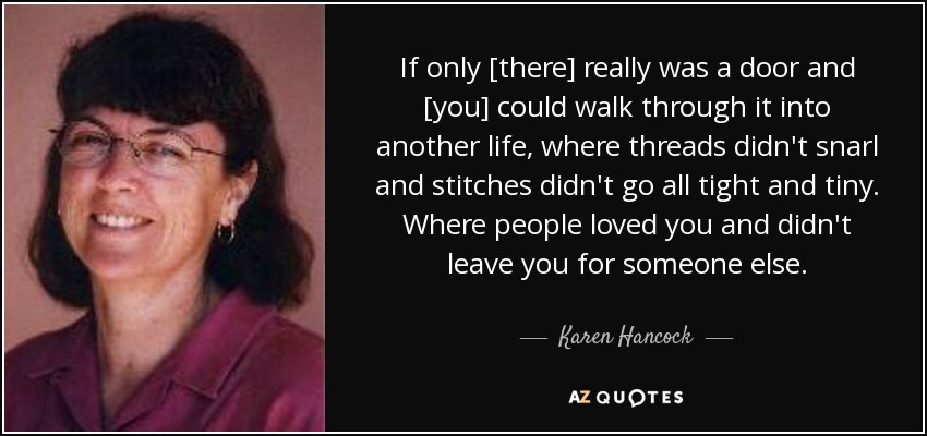 If only [there] really was a door and [you] could walk through it into another life, where threads didn't snarl and stitches didn't go all tight and tiny. Where people loved you and didn't leave you for someone else. - Karen Hancock