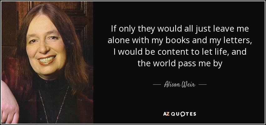 If only they would all just leave me alone with my books and my letters, I would be content to let life, and the world pass me by - Alison Weir