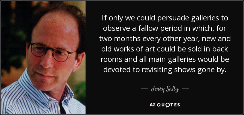 If only we could persuade galleries to observe a fallow period in which, for two months every other year, new and old works of art could be sold in back rooms and all main galleries would be devoted to revisiting shows gone by. - Jerry Saltz