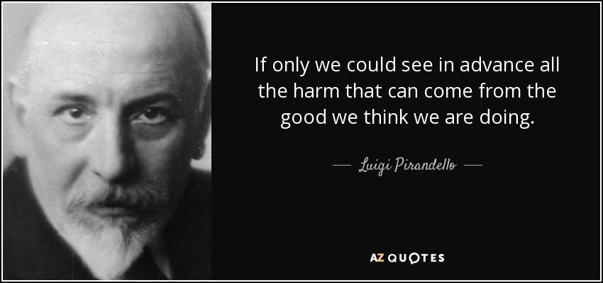 If only we could see in advance all the harm that can come from the good we think we are doing. - Luigi Pirandello