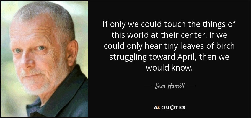 If only we could touch the things of this world at their center, if we could only hear tiny leaves of birch struggling toward April, then we would know. - Sam Hamill