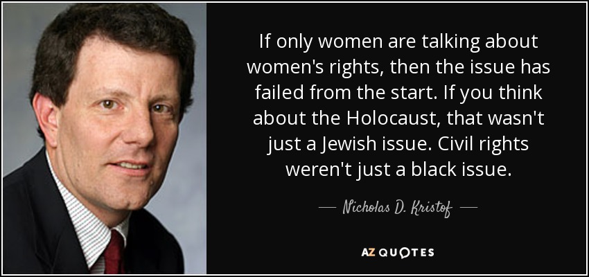 If only women are talking about women's rights, then the issue has failed from the start. If you think about the Holocaust, that wasn't just a Jewish issue. Civil rights weren't just a black issue. - Nicholas D. Kristof