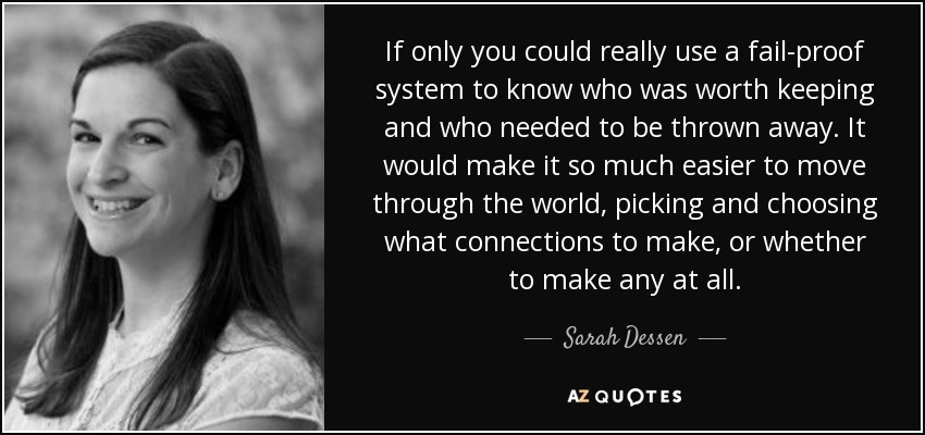 If only you could really use a fail-proof system to know who was worth keeping and who needed to be thrown away. It would make it so much easier to move through the world, picking and choosing what connections to make, or whether to make any at all. - Sarah Dessen
