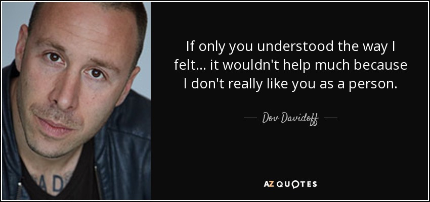 If only you understood the way I felt... it wouldn't help much because I don't really like you as a person. - Dov Davidoff